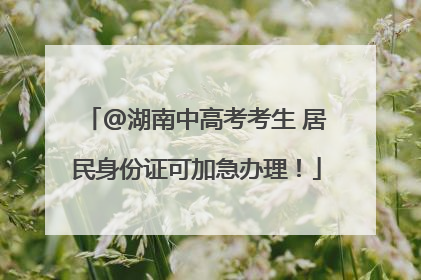@湖南中高考考生 居民身份证可加急办理！