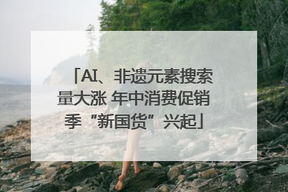 AI、非遗元素搜索量大涨 年中消费促销季“新国货”兴起